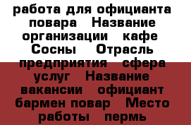 работа для официанта,повара › Название организации ­ кафе “Сосны“ › Отрасль предприятия ­ сфера услуг › Название вакансии ­ официант-бармен,повар › Место работы ­ пермь кировский район › Минимальный оклад ­ 600 › Максимальный оклад ­ 15 000 › Процент ­ 3 › Возраст от ­ 18 - Пермский край, Пермь г. Работа » Вакансии   